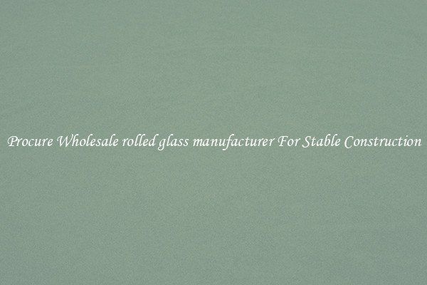 Procure Wholesale rolled glass manufacturer For Stable Construction