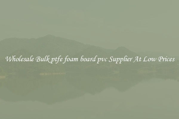 Wholesale Bulk ptfe foam board pvc Supplier At Low Prices